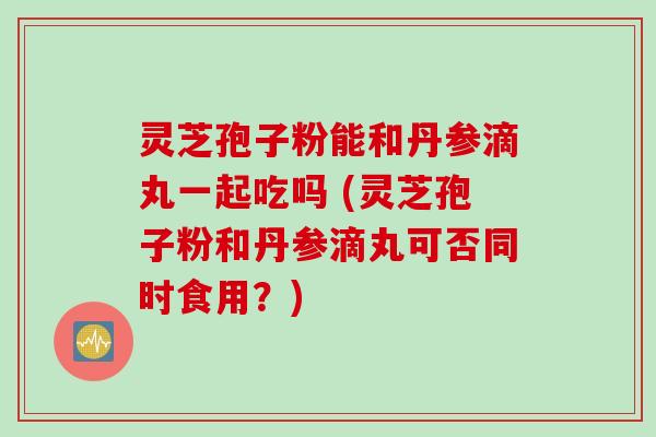 灵芝孢子粉能和丹参滴丸一起吃吗 (灵芝孢子粉和丹参滴丸可否同时食用？)