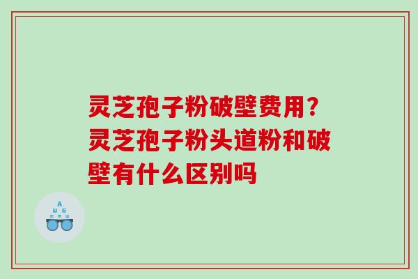 灵芝孢子粉破壁费用?灵芝孢子粉头道粉和破壁有什么区别吗 灵芝孢子粉破壁费用?灵芝孢子粉头道粉和破壁有什么区别吗