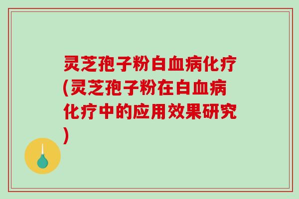 灵芝孢子粉白血病化疗(灵芝孢子粉在白血病化疗中的应用效果研究)