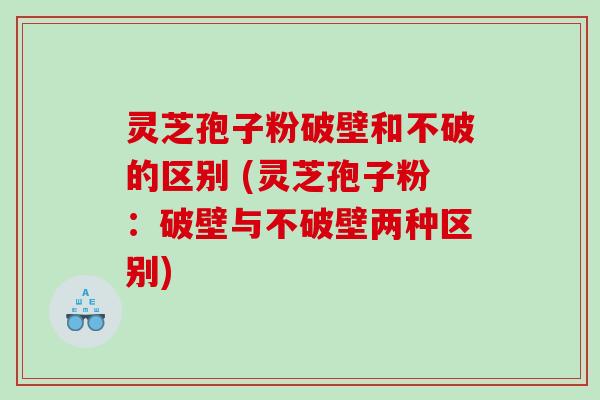 灵芝孢子粉破壁和不破的区别 (灵芝孢子粉：破壁与不破壁两种区别)