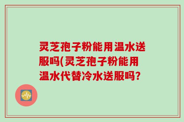 灵芝孢子粉能用温水送服吗(灵芝孢子粉能用温水代替冷水送服吗？
