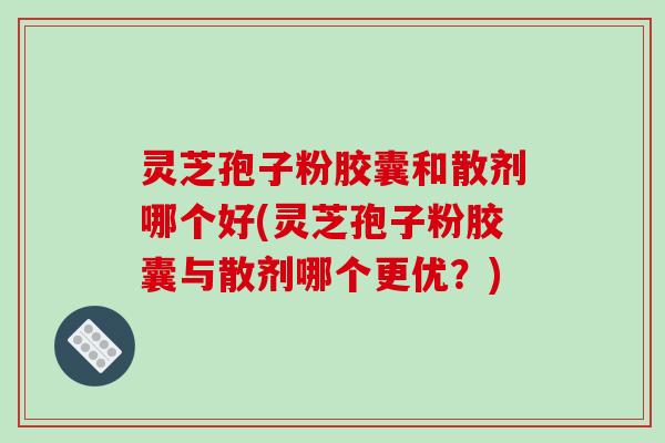 灵芝孢子粉胶囊和散剂哪个好(灵芝孢子粉胶囊与散剂哪个更优？)