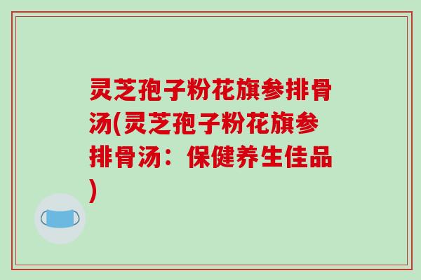 灵芝孢子粉花旗参排骨汤(灵芝孢子粉花旗参排骨汤：保健养生佳品)