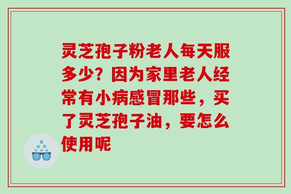 灵芝孢子粉老人每天服多少？因为家里老人经常有小病感冒那些，买了灵芝孢子油，要怎么使用呢