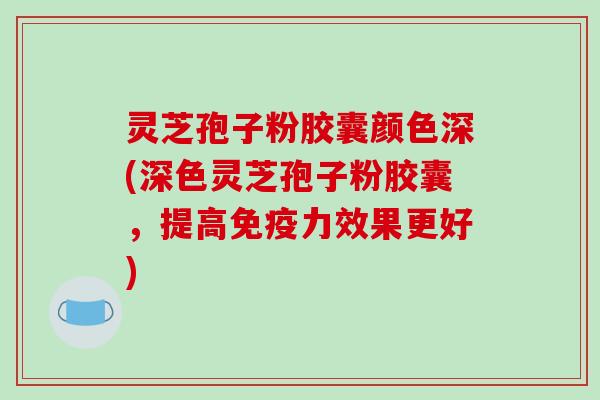 灵芝孢子粉胶囊颜色深(深色灵芝孢子粉胶囊，提高免疫力效果更好)