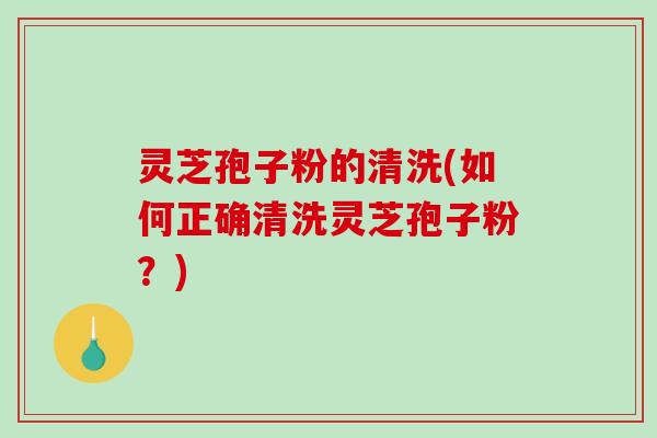 灵芝孢子粉的清洗(如何正确清洗灵芝孢子粉？)