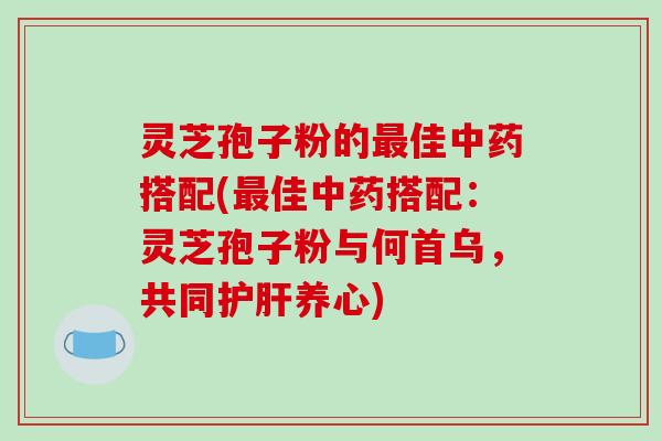 灵芝孢子粉的最佳中药搭配(最佳中药搭配：灵芝孢子粉与何首乌，共同护肝养心)