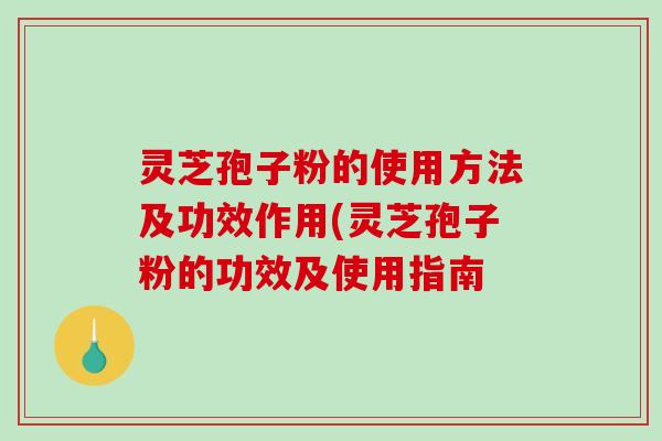 灵芝孢子粉的使用方法及功效作用(灵芝孢子粉的功效及使用指南