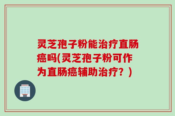 灵芝孢子粉能治疗直肠癌吗(灵芝孢子粉可作为直肠癌辅助治疗？)