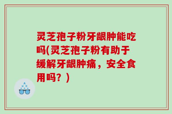 灵芝孢子粉牙龈肿能吃吗(灵芝孢子粉有助于缓解牙龈肿痛，安全食用吗？)