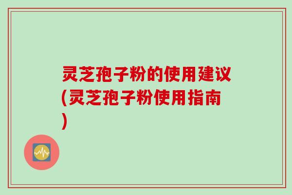 灵芝孢子粉的使用建议(灵芝孢子粉使用指南)