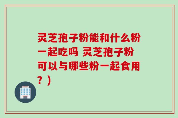 灵芝孢子粉能和什么粉一起吃吗 灵芝孢子粉可以与哪些粉一起食用?) 灵芝孢子粉能和什么粉一起吃吗 灵芝孢子粉可以与哪些粉一起食用?)