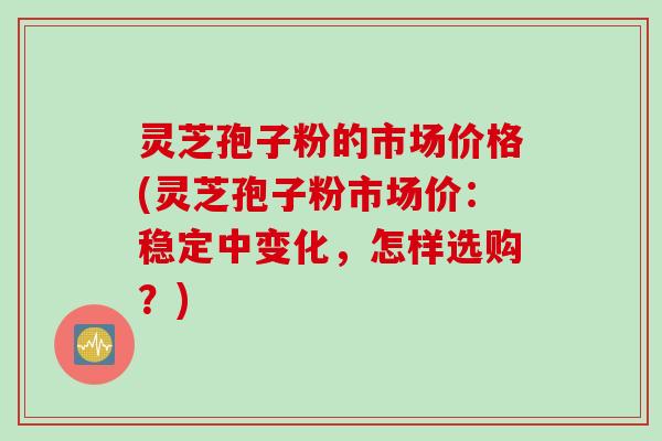 灵芝孢子粉的市场价格(灵芝孢子粉市场价：稳定中变化，怎样选购？)