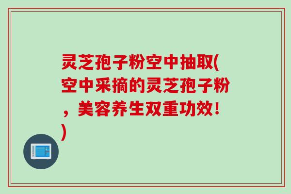 灵芝孢子粉空中抽取(空中采摘的灵芝孢子粉，美容养生双重功效！)