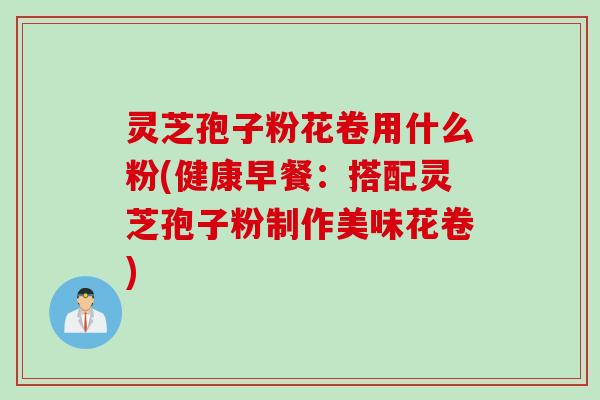 灵芝孢子粉花卷用什么粉(健康早餐：搭配灵芝孢子粉制作美味花卷)