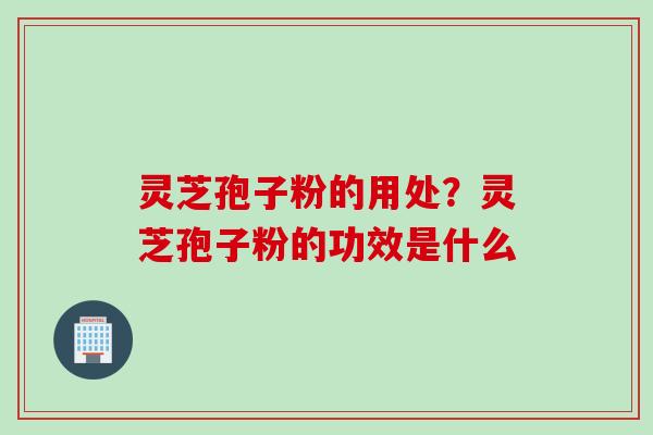 灵芝孢子粉的用处？灵芝孢子粉的功效是什么