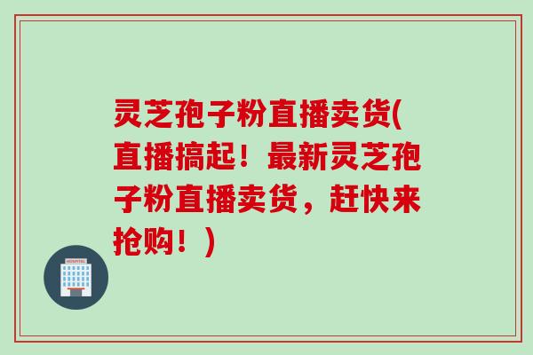 灵芝孢子粉直播卖货(直播搞起！最新灵芝孢子粉直播卖货，赶快来抢购！)