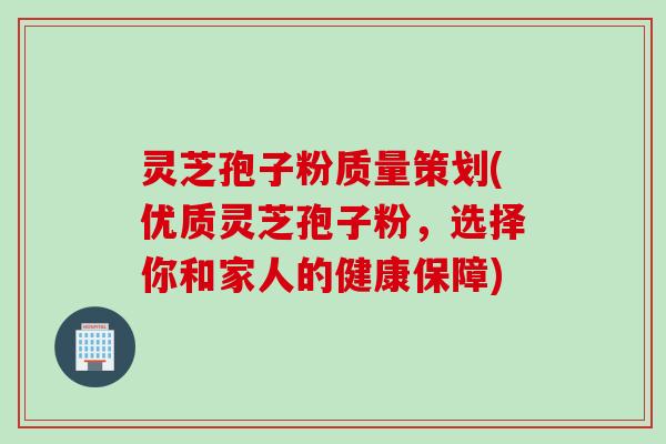 灵芝孢子粉质量策划(优质灵芝孢子粉，选择你和家人的健康保障)