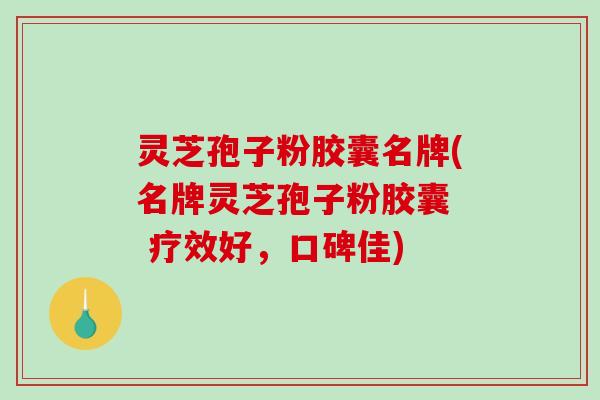 灵芝孢子粉胶囊名牌(名牌灵芝孢子粉胶囊  疗效好，口碑佳)