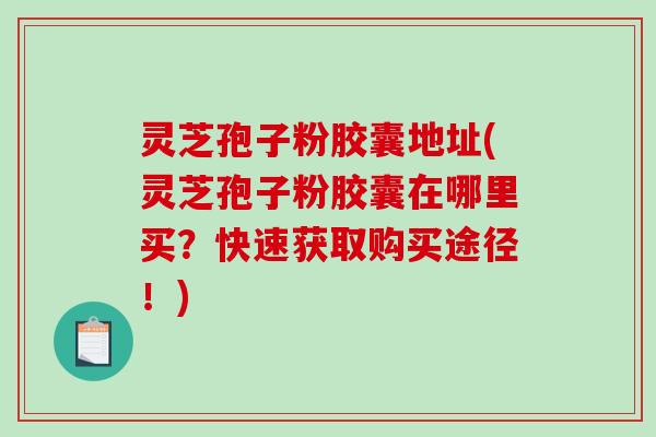 灵芝孢子粉胶囊地址(灵芝孢子粉胶囊在哪里买？快速获取购买途径！)