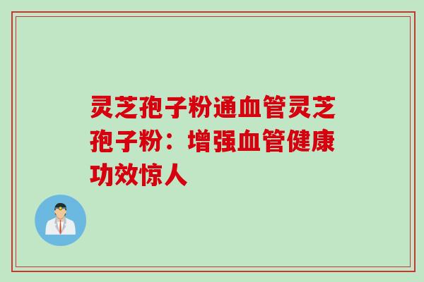 灵芝孢子粉通血管灵芝孢子粉：增强血管健康功效惊人
