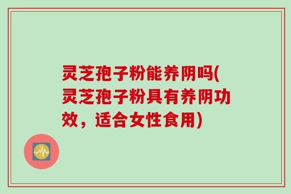 灵芝孢子粉能养阴吗(灵芝孢子粉具有养阴功效，适合女性食用)