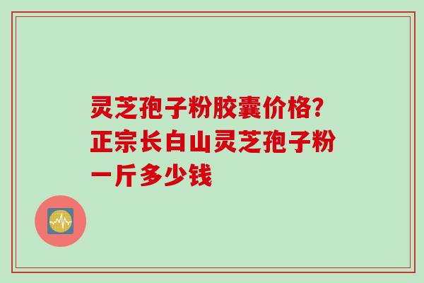 灵芝孢子粉胶囊价格？正宗长白山灵芝孢子粉一斤多少钱