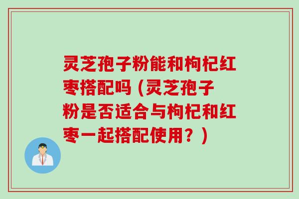 灵芝孢子粉能和枸杞红枣搭配吗 (灵芝孢子粉是否适合与枸杞和红枣一起搭配使用?) 灵芝孢子粉能和枸杞红枣搭配吗 (灵芝孢子粉是否适合与枸杞和红枣一起搭配使用?)