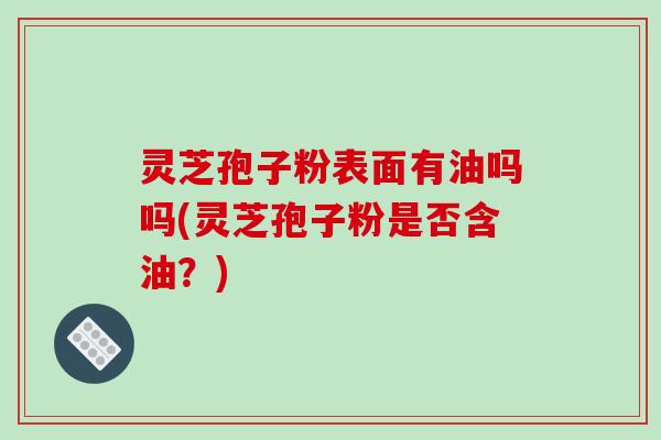 灵芝孢子粉表面有油吗吗(灵芝孢子粉是否含油？)