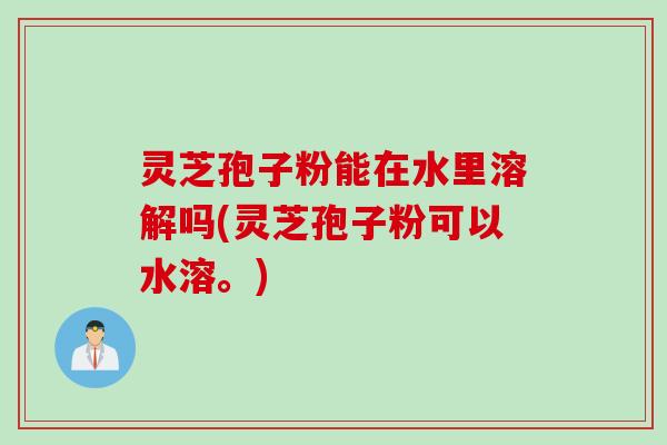 灵芝孢子粉能在水里溶解吗(灵芝孢子粉可以水溶。)