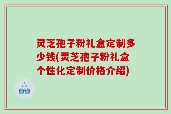 灵芝孢子粉礼盒定制多少钱(灵芝孢子粉礼盒个性化定制价格介绍)