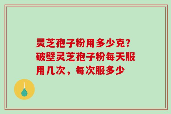 灵芝孢子粉用多少克？破壁灵芝孢子粉每天服用几次，每次服多少