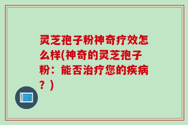 灵芝孢子粉神奇疗效怎么样(神奇的灵芝孢子粉：能否治疗您的疾病？)