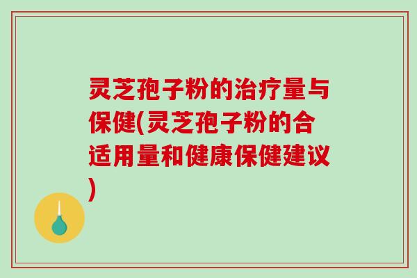 灵芝孢子粉的治疗量与保健(灵芝孢子粉的合适用量和健康保健建议)