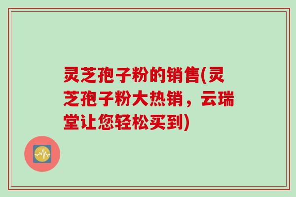 灵芝孢子粉的销售(灵芝孢子粉大热销，云瑞堂让您轻松买到)