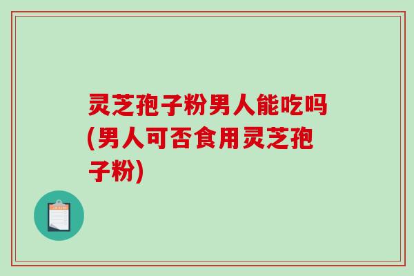灵芝孢子粉男人能吃吗(男人可否食用灵芝孢子粉)