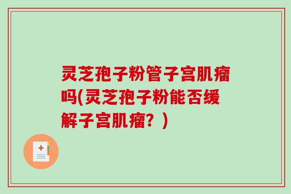 灵芝孢子粉管子宫肌瘤吗(灵芝孢子粉能否缓解子宫肌瘤？)