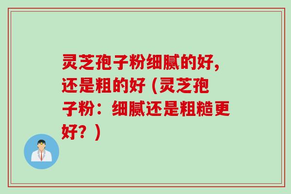 灵芝孢子粉细腻的好,还是粗的好 (灵芝孢子粉：细腻还是粗糙更好？)