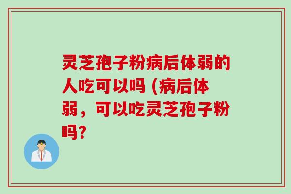 灵芝孢子粉病后体弱的人吃可以吗 (病后体弱，可以吃灵芝孢子粉吗？