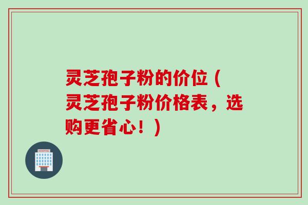 灵芝孢子粉的价位 (灵芝孢子粉价格表，选购更省心！)