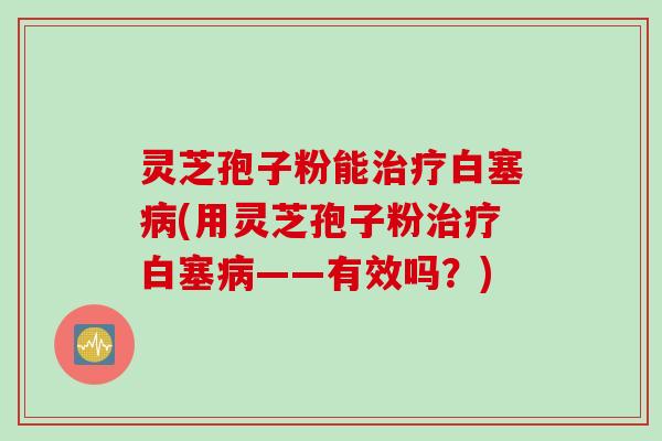 灵芝孢子粉能治疗白塞病(用灵芝孢子粉治疗白塞病——有效吗？)