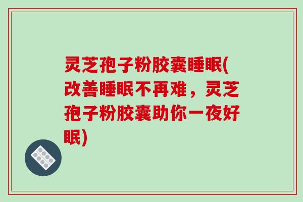 灵芝孢子粉胶囊睡眠(改善睡眠不再难，灵芝孢子粉胶囊助你一夜好眠)