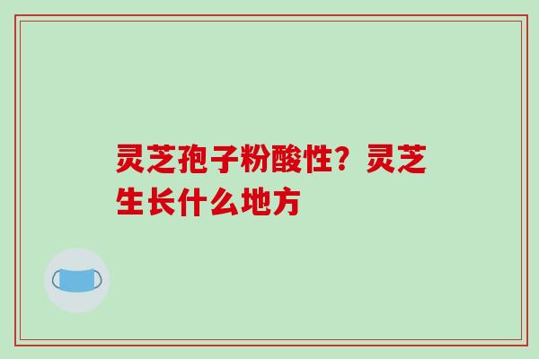 灵芝孢子粉酸性？灵芝生长什么地方