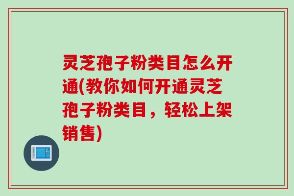 灵芝孢子粉类目怎么开通(教你如何开通灵芝孢子粉类目,轻松上架销售) 灵芝孢子粉类目怎么开通(教你如何开通灵芝孢子粉类目,轻松上架销售)