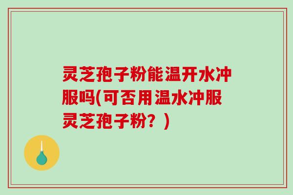 灵芝孢子粉能温开水冲服吗(可否用温水冲服灵芝孢子粉？)
