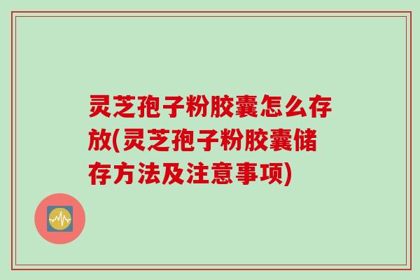 灵芝孢子粉胶囊怎么存放(灵芝孢子粉胶囊储存方法及注意事项)