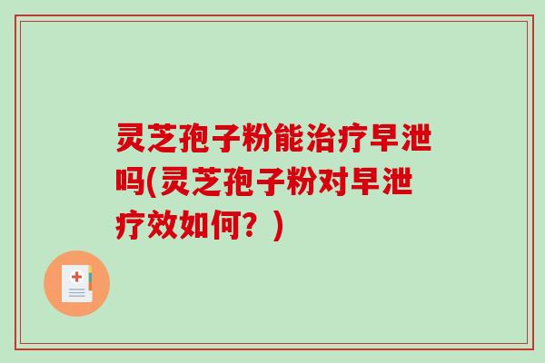 灵芝孢子粉能治疗早泄吗(灵芝孢子粉对早泄疗效如何？)