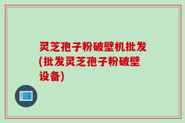 灵芝孢子粉破壁机批发(批发灵芝孢子粉破壁设备)