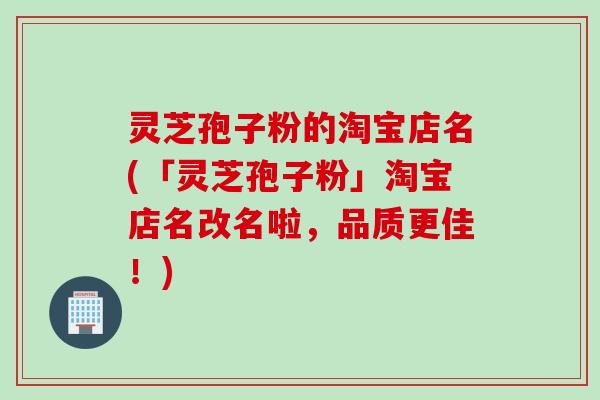 灵芝孢子粉的淘宝店名(「灵芝孢子粉」淘宝店名改名啦，品质更佳！)