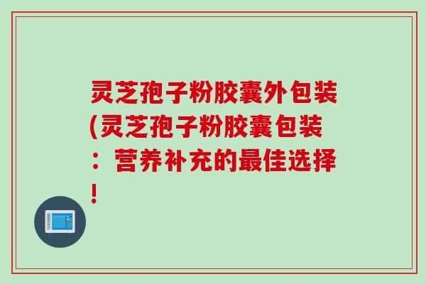 灵芝孢子粉胶囊外包装(灵芝孢子粉胶囊包装：营养补充的最佳选择!